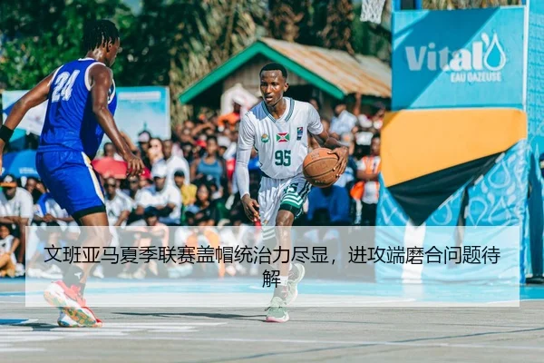 文班亚马夏季联赛盖帽统治力尽显，进攻端磨合问题待解