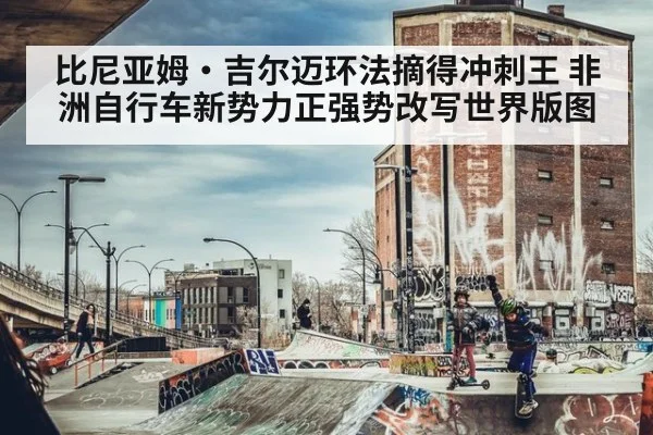 比尼亚姆·吉尔迈环法摘得冲刺王 非洲自行车新势力正强势改写世界版图